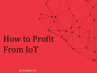 How to Profit
From IoT
By Ectobox, Inc
 