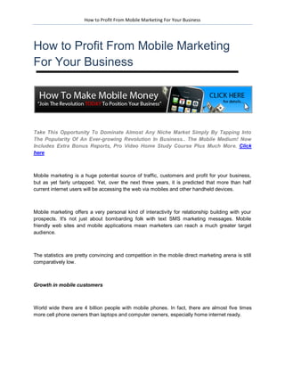 How to Profit From Mobile Marketing For Your Business




How to Profit From Mobile Marketing
For Your Business




Take This Opportunity To Dominate Almost Any Niche Market Simply By Tapping Into
The Popularity Of An Ever-growing Revolution In Business.. The Mobile Medium! Now
Includes Extra Bonus Reports, Pro Video Home Study Course Plus Much More. Click
here



Mobile marketing is a huge potential source of traffic, customers and profit for your business,
but as yet fairly untapped. Yet, over the next three years, it is predicted that more than half
current internet users will be accessing the web via mobiles and other handheld devices.



Mobile marketing offers a very personal kind of interactivity for relationship building with your
prospects. It's not just about bombarding folk with text SMS marketing messages. Mobile
friendly web sites and mobile applications mean marketers can reach a much greater target
audience.



The statistics are pretty convincing and competition in the mobile direct marketing arena is still
comparatively low.



Growth in mobile customers



World wide there are 4 billion people with mobile phones. In fact, there are almost five times
more cell phone owners than laptops and computer owners, especially home internet ready.
 