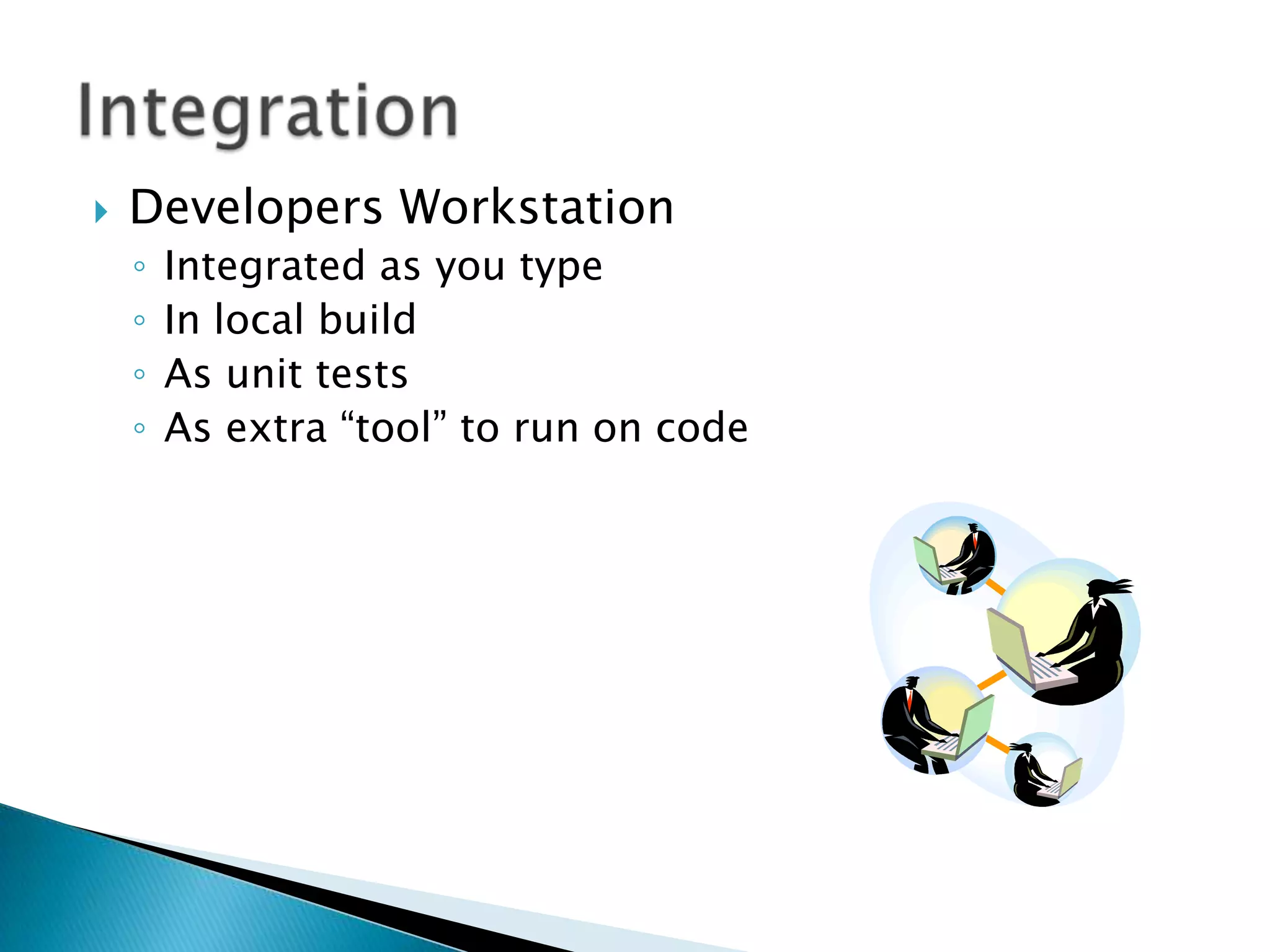    Developers Workstation
    ◦   Integrated as you type
    ◦   In local build
    ◦   As unit tests
    ◦   As extra “tool” to run on code
 