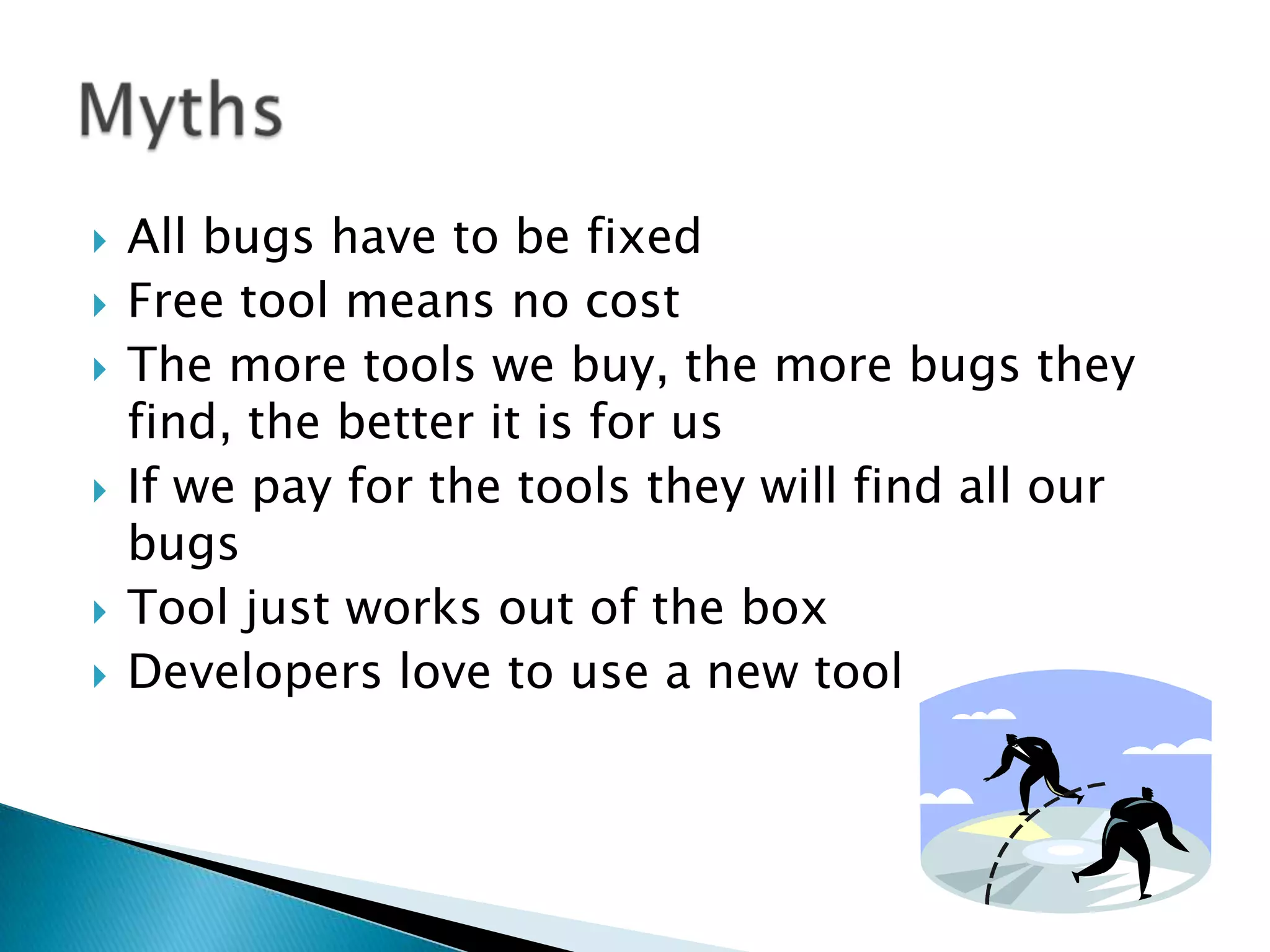    All bugs have to be fixed
   Free tool means no cost
   The more tools we buy, the more bugs they
    find, the better it is for us
   If we pay for the tools they will find all our
    bugs
   Tool just works out of the box
   Developers love to use a new tool
 