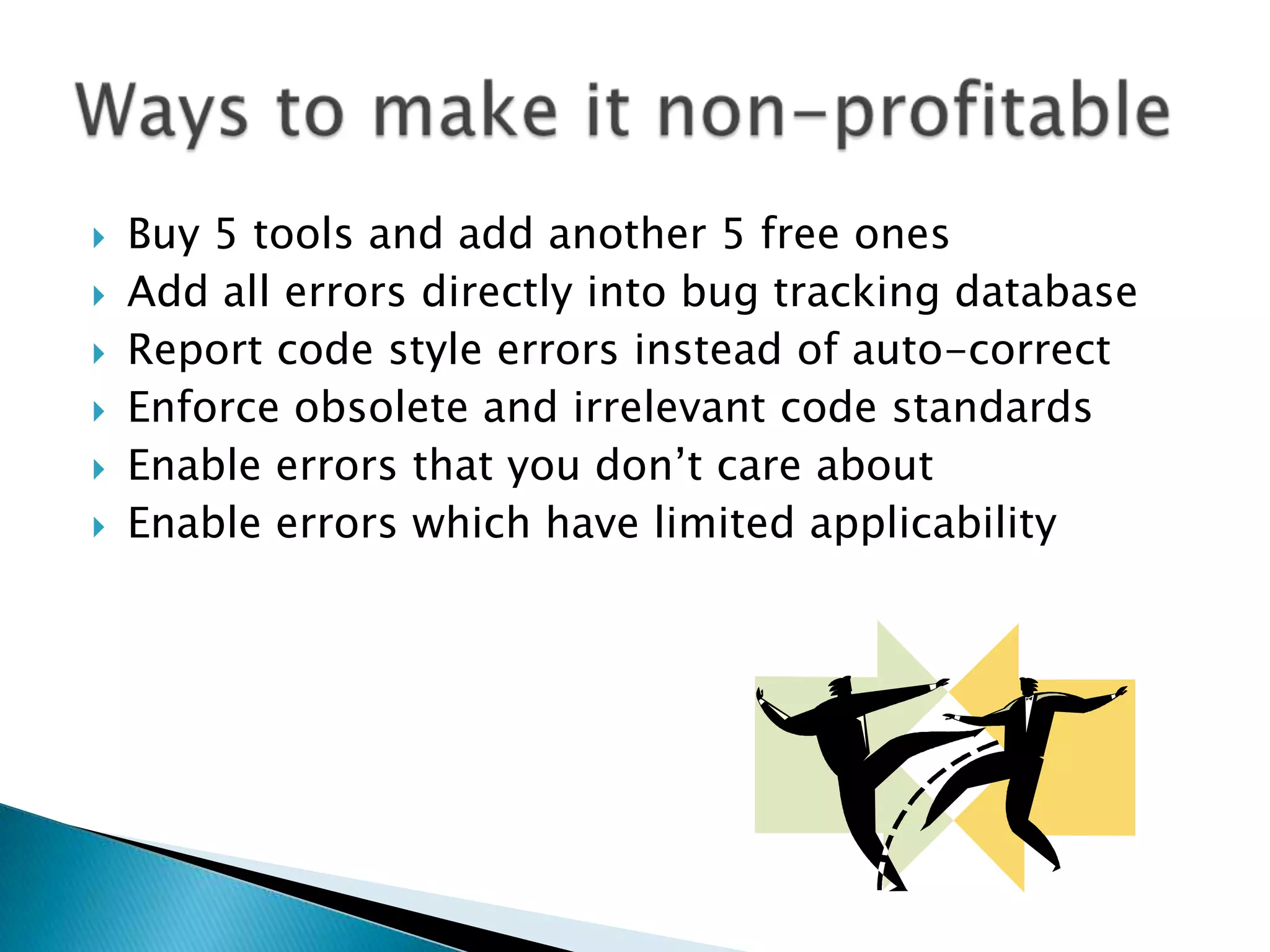    Buy 5 tools and add another 5 free ones
   Add all errors directly into bug tracking database
   Report code style errors instead of auto-correct
   Enforce obsolete and irrelevant code standards
   Enable errors that you don’t care about
   Enable errors which have limited applicability
 