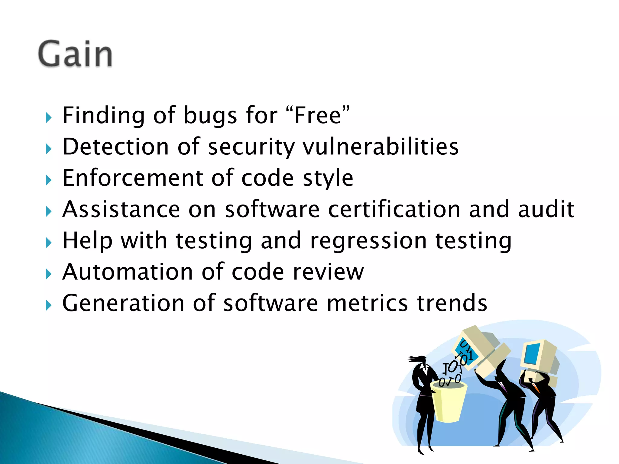    Finding of bugs for “Free”
   Detection of security vulnerabilities
   Enforcement of code style
   Assistance on software certification and audit
   Help with testing and regression testing
   Automation of code review
   Generation of software metrics trends
 