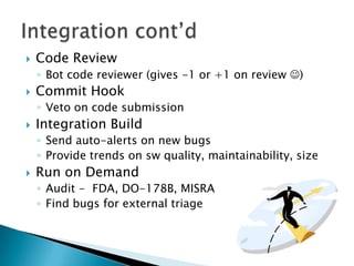    Code Review
    ◦ Bot code reviewer (gives -1 or +1 on review )
   Commit Hook
    ◦ Veto on code submission
   Integration Build
    ◦ Send auto-alerts on new bugs
    ◦ Provide trends on sw quality, maintainability, size
   Run on Demand
    ◦ Audit - FDA, DO-178B, MISRA
    ◦ Find bugs for external triage
 