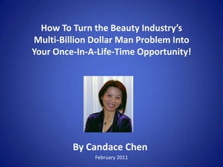How To Turn the Beauty Industry’sMulti-Billion Dollar Man Problem IntoYour Once-In-A-Life-Time Opportunity! By Candace Chen February 2011 