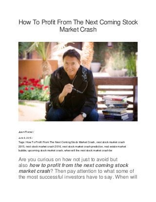 How To Profit From The Next Coming Stock
Market Crash
Juan Florez /
June 8, 2015 /
Tags: How To Profit From The Next Coming Stock Market Crash, next stock market crash
2015, next stock market crash 2016, next stock market crash prediction, real estate market
bubble, upcoming stock market crash, when will the next stock market crash be
Are you curious on how not just to avoid but
also how to profit from the next coming stock
market crash? Then pay attention to what some of
the most successful investors have to say. When will
 