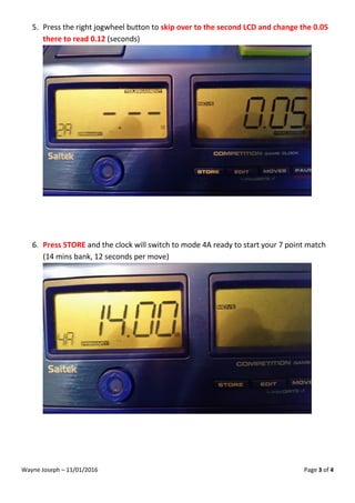 Wayne Joseph – 11/01/2016 Page 3 of 4
5. Press the right jogwheel button to skip over to the second LCD and change the 0.05
there to read 0.12 (seconds)
6. Press STORE and the clock will switch to mode 4A ready to start your 7 point match
(14 mins bank, 12 seconds per move)
 
