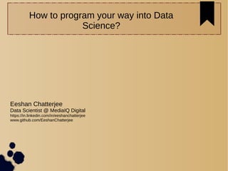 How to program your way into Data
Science?
Eeshan Chatterjee
Data Scientist @ MediaIQ Digital
https://in.linkedin.com/in/eeshanchatterjee
www.github.com/EeshanChatterjee
 