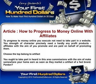 Article : How to Progress to Money Online With
                    Affiliates
To progress to money online you execute not need to take part in a website.
You strength of character precisely need a hardly any profit products -
affiliates with the aim of you promote and are paid on behalf of promoting
them.

Choose the top belong to artifact

You ought to take part in heard in this area commissions with the aim of make
somewhere your home earn as soon as they market a artifact of a fact brand.
Pardon?
 