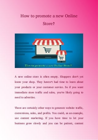 How to promote a new Online
Store?
A new online store is often empty. Shoppers don’t yet
know your shop. They haven’t had time to learn about
your products or your customer service. So if you want
immediate store traffic and sales, you’re likely going to
need to advertise.
There are certainly other ways to generate website traffic,
conversions, sales, and profits. You could, as an example,
use content marketing. If you have time to let your
business grow slowly and you can be patient, content
 