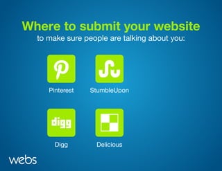 Where to submit your website
to make sure people are talking about you:
Pinterest
Digg Delicious
StumbleUpon
reddit
Scoop.itPinterest
Digg Delicious
StumbleUpon
reddit
Scoop.itPinterest
Digg Delicious
StumbleUpon
reddit
Scoop.itPinterest
Digg Delicious
StumbleUpon
reddit
Scoop.it
 