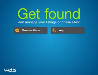 Get foundand manage your listings on these sites:
Merchant Circle
Bing Business Portal
Google Local
DMOZ Yahoo Local
Craigslist
Yelp
Manta
Merchant Circle
Bing Business Portal
Google Local
DMOZ Yahoo Local
Craigslist
Yelp
Manta
 