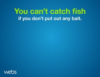You can’t catch fish
if you don’t put out any bait.
 
