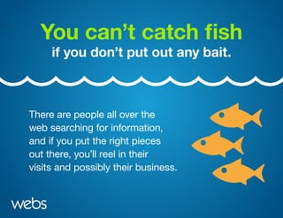 You can’t catch fish
if you don’t put out any bait.
There are people all over the
web searching for information,
and if you put the right pieces
out there, you’ll reel in their
visits and possibly their business.
 