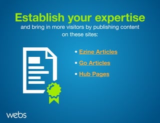 Establish your expertise
and bring in more visitors by publishing content
on these sites:
• Ezine Articles
• Hub Pages
• Go Articles
 