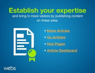 Establish your expertise
and bring in more visitors by publishing content
on these sites:
• Ezine Articles
• Hub Pages
• Go Articles
• Article Dashboard
 
