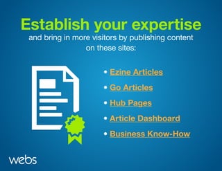 Establish your expertise
and bring in more visitors by publishing content
on these sites:
• Ezine Articles
• Hub Pages
• Go Articles
• Article Dashboard
• Business Know-How
 