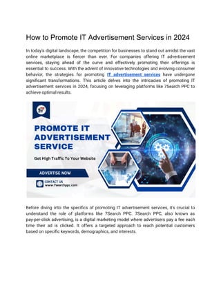 How to Promote IT Advertisement Services in 2024
In today's digital landscape, the competition for businesses to stand out amidst the vast
online marketplace is fiercer than ever. For companies offering IT advertisement
services, staying ahead of the curve and effectively promoting their offerings is
essential to success. With the advent of innovative technologies and evolving consumer
behavior, the strategies for promoting IT advertisement services have undergone
significant transformations. This article delves into the intricacies of promoting IT
advertisement services in 2024, focusing on leveraging platforms like 7Search PPC to
achieve optimal results.
Before diving into the specifics of promoting IT advertisement services, it's crucial to
understand the role of platforms like 7Search PPC. 7Search PPC, also known as
pay-per-click advertising, is a digital marketing model where advertisers pay a fee each
time their ad is clicked. It offers a targeted approach to reach potential customers
based on specific keywords, demographics, and interests.
 