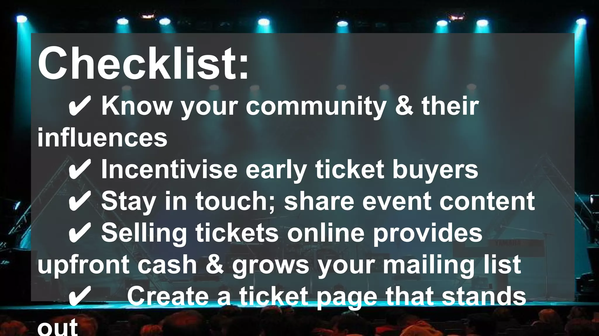 Checklist:
✔ Know your community & their
influences
✔ Incentivise early ticket buyers
✔ Stay in touch; share event content
✔ Selling tickets online provides
upfront cash & grows your mailing list
✔ Create a ticket page that stands