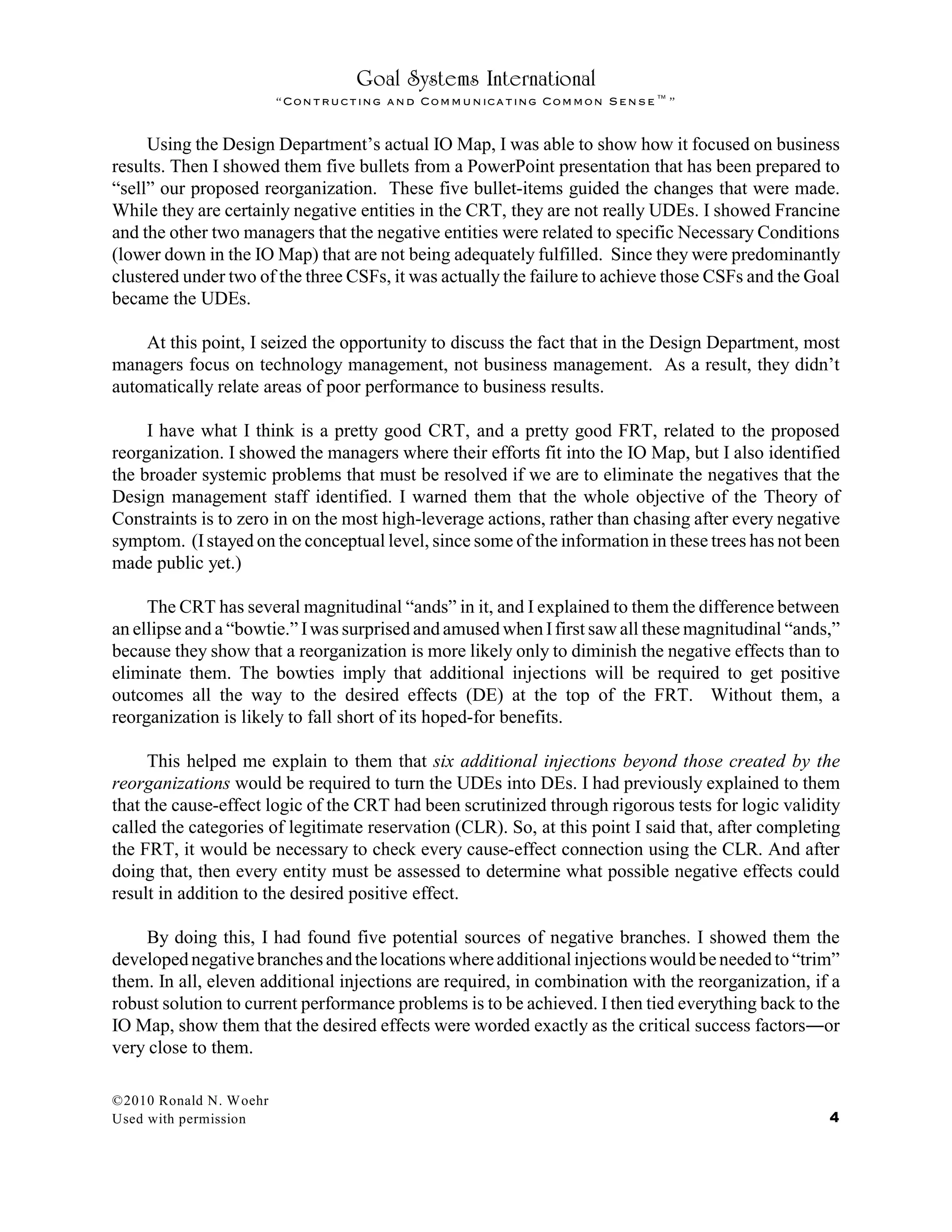 Goal Systems International
“Contructing and Communicating Common Sense™”
Using the Design Department’s actual IO Map, I was able to show how it focused on business
results. Then I showed them five bullets from a PowerPoint presentation that has been prepared to
“sell” our proposed reorganization. These five bullet-items guided the changes that were made.
While they are certainly negative entities in the CRT, they are not really UDEs. I showed Francine
and the other two managers that the negative entities were related to specific Necessary Conditions
(lower down in the IO Map) that are not being adequately fulfilled. Since they were predominantly
clustered under two of the three CSFs, it was actually the failure to achieve those CSFs and the Goal
became the UDEs.
At this point, I seized the opportunity to discuss the fact that in the Design Department, most
managers focus on technology management, not business management. As a result, they didn’t
automatically relate areas of poor performance to business results.
I have what I think is a pretty good CRT, and a pretty good FRT, related to the proposed
reorganization. I showed the managers where their efforts fit into the IO Map, but I also identified
the broader systemic problems that must be resolved if we are to eliminate the negatives that the
Design management staff identified. I warned them that the whole objective of the Theory of
Constraints is to zero in on the most high-leverage actions, rather than chasing after every negative
symptom. (Istayed on the conceptual level, since some of the information in these trees has not been
made public yet.)
The CRT has several magnitudinal “ands” in it, and I explained to them the difference between
an ellipse and a “bowtie.” Iwas surprised and amused when Ifirst saw all these magnitudinal “ands,”
because they show that a reorganization is more likely only to diminish the negative effects than to
eliminate them. The bowties imply that additional injections will be required to get positive
outcomes all the way to the desired effects (DE) at the top of the FRT. Without them, a
reorganization is likely to fall short of its hoped-for benefits.
This helped me explain to them that six additional injections beyond those created by the
reorganizations would be required to turn the UDEs into DEs. I had previously explained to them
that the cause-effect logic of the CRT had been scrutinized through rigorous tests for logic validity
called the categories of legitimate reservation (CLR). So, at this point I said that, after completing
the FRT, it would be necessary to check every cause-effect connection using the CLR. And after
doing that, then every entity must be assessed to determine what possible negative effects could
result in addition to the desired positive effect.
By doing this, I had found five potential sources of negative branches. I showed them the
developednegativebranchesandthelocations whereadditionalinjectionswouldbeneededto “trim”
them. In all, eleven additional injections are required, in combination with the reorganization, if a
robust solution to current performance problems is to be achieved. I then tied everything back to the
IO Map, show them that the desired effects were worded exactly as the critical success factors¯or
very close to them.
©2010 Ronald N. Woehr
Used with permission 4
 