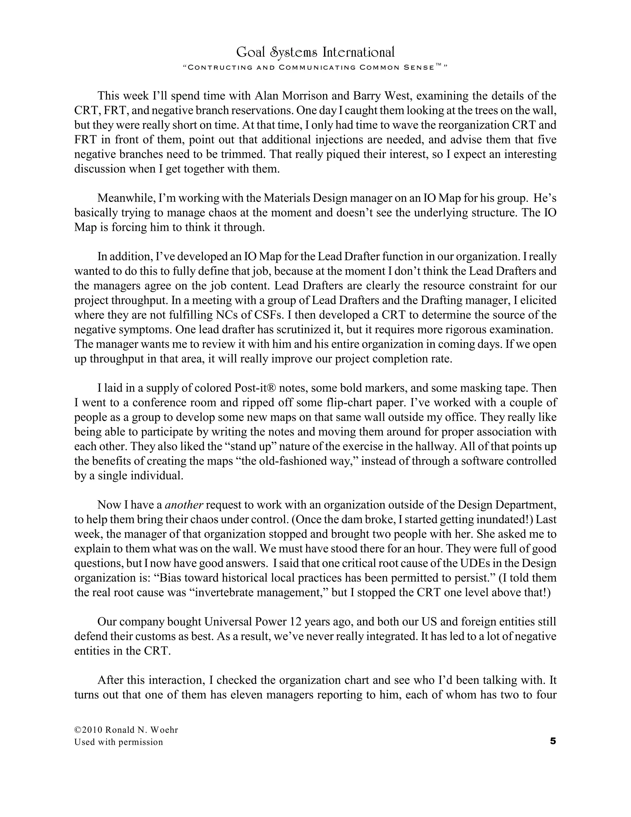 Goal Systems International
“Contructing and Communicating Common Sense™”
This week I’ll spend time with Alan Morrison and Barry West, examining the details of the
CRT, FRT, and negative branch reservations. One dayI caught them looking at the trees on the wall,
but they were really short on time. At that time, I only had time to wave the reorganization CRT and
FRT in front of them, point out that additional injections are needed, and advise them that five
negative branches need to be trimmed. That really piqued their interest, so I expect an interesting
discussion when I get together with them.
Meanwhile, I’m working with the Materials Design manager on an IO Map for his group. He’s
basically trying to manage chaos at the moment and doesn’t see the underlying structure. The IO
Map is forcing him to think it through.
In addition, I’ve developed an IO Map for the Lead Drafter function in our organization. Ireally
wanted to do this to fully define that job, because at the moment I don’t think the Lead Drafters and
the managers agree on the job content. Lead Drafters are clearly the resource constraint for our
project throughput. In a meeting with a group of Lead Drafters and the Drafting manager, I elicited
where they are not fulfilling NCs of CSFs. I then developed a CRT to determine the source of the
negative symptoms. One lead drafter has scrutinized it, but it requires more rigorous examination.
The manager wants me to review it with him and his entire organization in coming days. If we open
up throughput in that area, it will really improve our project completion rate.
I laid in a supply of colored Post-it® notes, some bold markers, and some masking tape. Then
I went to a conference room and ripped off some flip-chart paper. I’ve worked with a couple of
people as a group to develop some new maps on that same wall outside my office. They really like
being able to participate by writing the notes and moving them around for proper association with
each other. They also liked the “stand up” nature of the exercise in the hallway. All of that points up
the benefits of creating the maps “the old-fashioned way,” instead of through a software controlled
by a single individual.
Now I have a another request to work with an organization outside of the Design Department,
to help them bring their chaos under control. (Once the dam broke, I started getting inundated!) Last
week, the manager of that organization stopped and brought two people with her. She asked me to
explain to them what was on the wall. We must have stood there for an hour. They were full of good
questions, but Inow have good answers. I said that one critical root cause of the UDEs in the Design
organization is: “Bias toward historical local practices has been permitted to persist.” (I told them
the real root cause was “invertebrate management,” but I stopped the CRT one level above that!)
Our company bought Universal Power 12 years ago, and both our US and foreign entities still
defend their customs as best. As a result, we’ve never really integrated. It has led to a lot of negative
entities in the CRT.
After this interaction, I checked the organization chart and see who I’d been talking with. It
turns out that one of them has eleven managers reporting to him, each of whom has two to four
©2010 Ronald N. Woehr
Used with permission 5
 