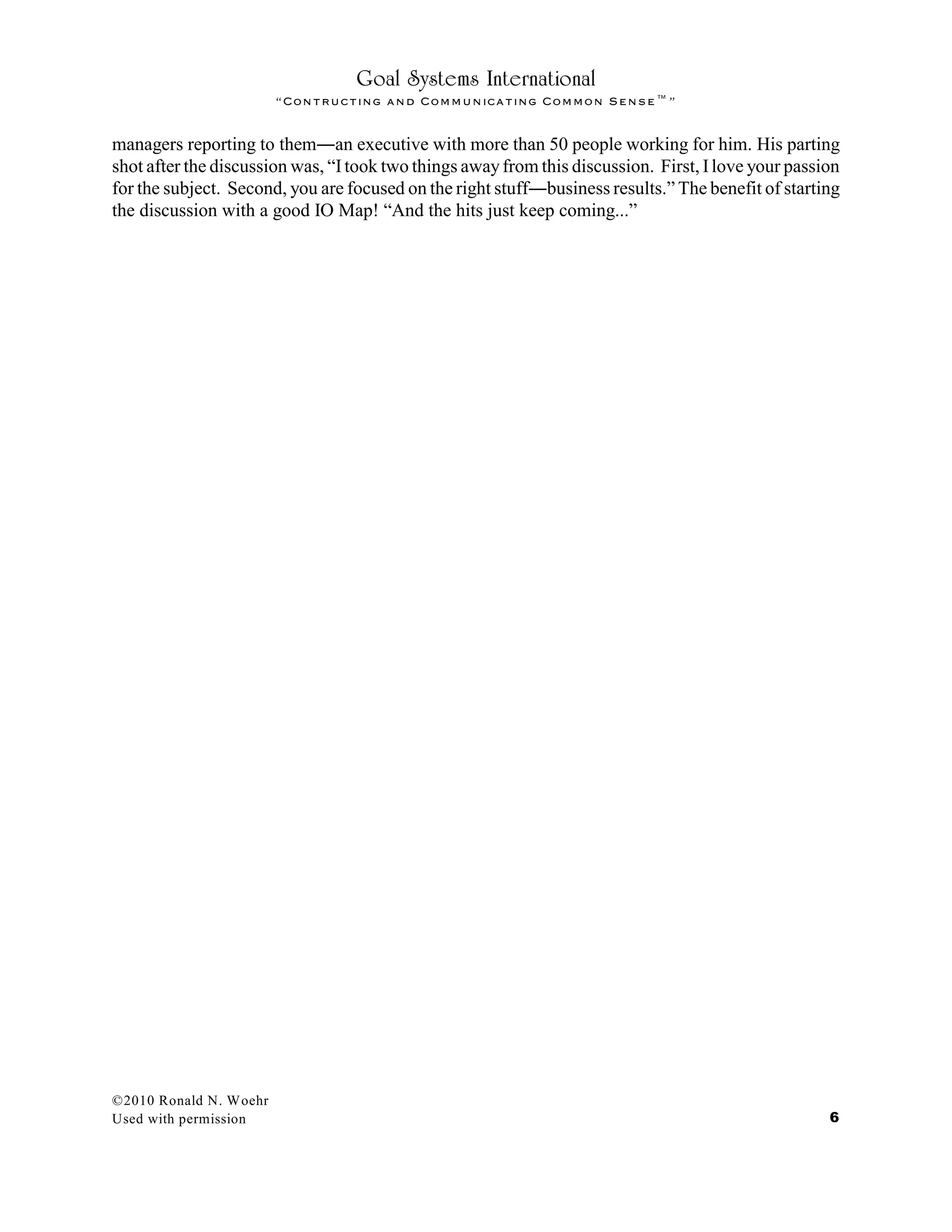 Goal Systems International
“Contructing and Communicating Common Sense™”
managers reporting to them¯an executive with more than 50 people working for him. His parting
shot after the discussion was, “Itook two things awayfrom this discussion. First, Ilove your passion
for the subject. Second, you are focused on the right stuff¯business results.” The benefit of starting
the discussion with a good IO Map! “And the hits just keep coming...”
©2010 Ronald N. Woehr
Used with permission 6
 