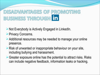 Not Everybody is Actively Engaged in LinkedIn.
Privacy Concerns.
Additional resources may be needed to manage your online
presence.
Risk of unwanted or inappropriate behaviour on your site,
including bullying and harassment.
Greater exposure online has the potential to attract risks. Risks
can include negative feedback, information leaks or hacking.
 