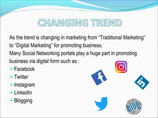 As the trend is changing in marketing from “Traditional Marketing”
to “Digital Marketing” for promoting business.
Many Social Networking portals play a huge part in promoting
business via digital form such as :
Facebook
Twitter
Instagram
LinkedIn
Blogging
 