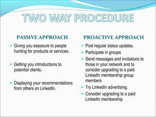 PASSIVE APPROACH PROACTIVE APPROACH
 Giving you exposure to people
hunting for products or services.
 Getting you introductions to
potential clients.
 Displaying your recommendations
from others on LinkedIn.
 Post regular status updates.
 Participate in groups
 Send messages and invitations to
those in your network and to
consider upgrading to a paid
LinkedIn membership group
members
 Try LinkedIn advertising.
 Consider upgrading to a paid
LinkedIn membership
 