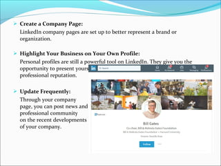  Create a Company Page:
LinkedIn company pages are set up to better represent a brand or
organization.
 Highlight Your Business on Your Own Profile:
Personal profiles are still a powerful tool on LinkedIn. They give you the
opportunity to present yourself as the individual behind the brand and build a
professional reputation.
 Update Frequently:
Through your company
page, you can post news and update your
professional community
on the recent developments
of your company.
 