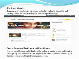  Use Great Visuals:
Every type of visual content that you upload to LinkedIn should be high
quality – from the company logo to your own profile image.
 Start a Group and Participate in Other Groups :
A great social feature on LinkedIn is the ability to start a group and join the
other group that revolves around a specific interest. If you can connect your
business to a general topic that engages people.
 