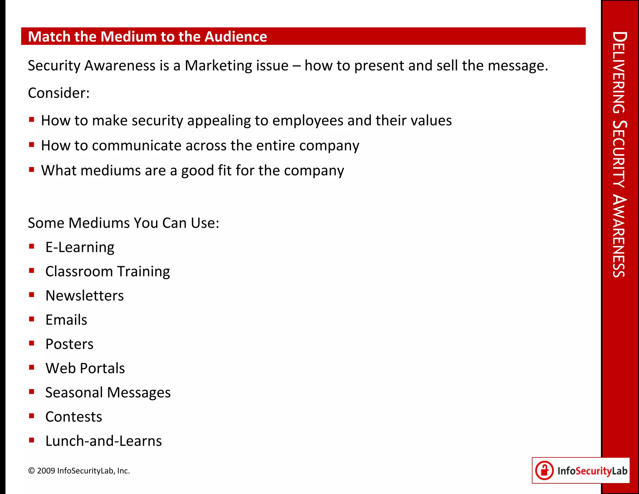 Match the Medium to the Audience




                                                                                 DELIVERING SECURITY AWARENESS
Security Awareness is a Marketing issue – how to present and sell the message.
Consider:
 How to make security appealing to employees and their values
 How to communicate across the entire company
 What mediums are a good fit for the company


Some Mediums You Can Use:
 E-Learning
 Classroom Training
 Newsletters
 Emails
 Posters
 Web Portals
 Seasonal Messages
 Contests
 Lunch-and-Learns
© 2009 InfoSecurityLab, Inc.
 