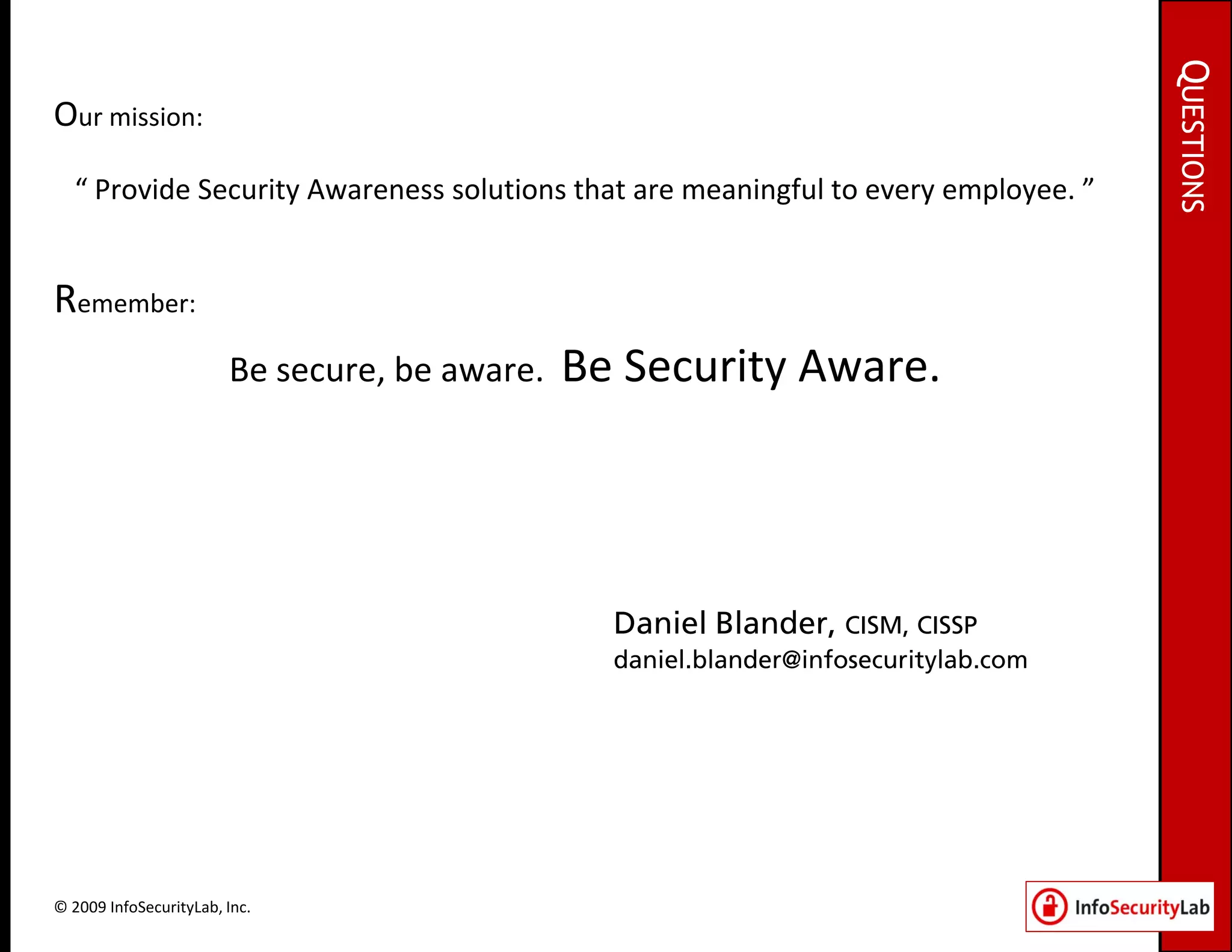 QUESTIONS
Our mission:
  “ Provide Security Awareness solutions that are meaningful to every employee. ”


Remember:
                        Be secure, be aware.   Be Security Aware.




                                                 Daniel Blander, CISM, CISSP
                                                 daniel.blander@infosecuritylab.com




© 2009 InfoSecurityLab, Inc.
 