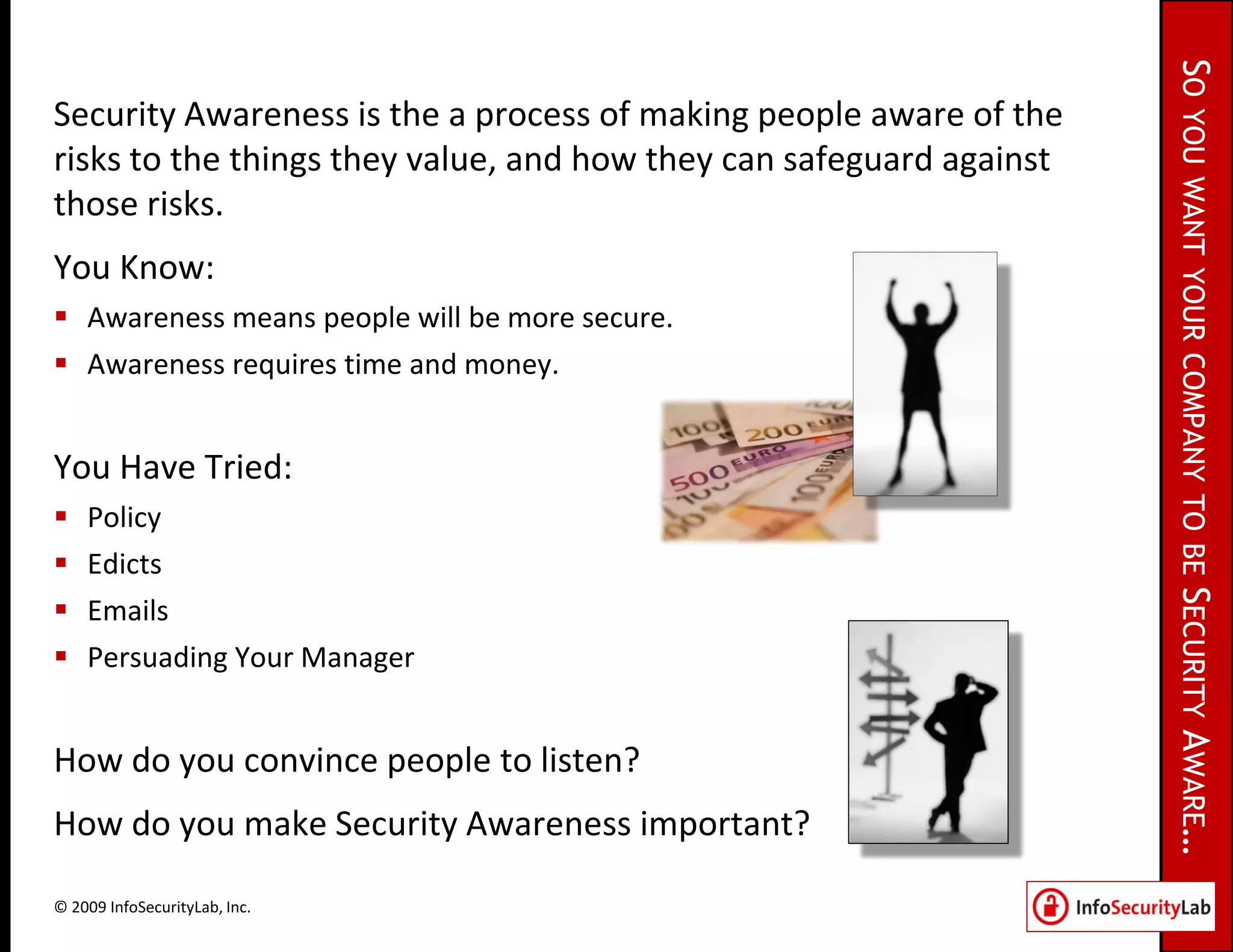 SO
Security Awareness is the a process of making people aware of the




                                                                     YOU WANT YOUR COMPANY TO BE SECURITY
risks to the things they value, and how they can safeguard against
those risks.
You Know:
 Awareness means people will be more secure.
 Awareness requires time and money.


You Have Tried:
   Policy
   Edicts
   Emails
   Persuading Your Manager




                                                                     AWARE…
How do you convince people to listen?
How do you make Security Awareness important?

© 2009 InfoSecurityLab, Inc.
 