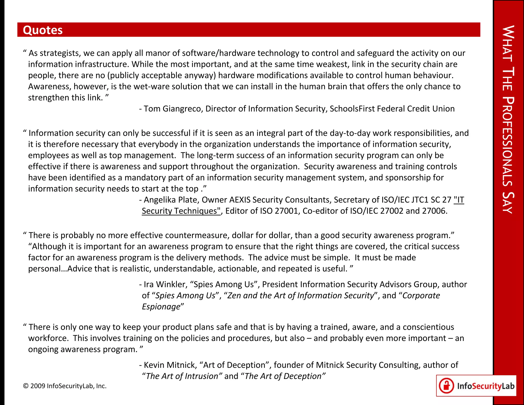 Quotes




                                                                                                                               WHAT THE PROFESSIONALS SAY
“ As strategists, we can apply all manor of software/hardware technology to control and safeguard the activity on our
  information infrastructure. While the most important, and at the same time weakest, link in the security chain are
  people, there are no (publicly acceptable anyway) hardware modifications available to control human behaviour.
  Awareness, however, is the wet-ware solution that we can install in the human brain that offers the only chance to
  strengthen this link. ”
                                - Tom Giangreco, Director of Information Security, SchoolsFirst Federal Credit Union

“ Information security can only be successful if it is seen as an integral part of the day-to-day work responsibilities, and
  it is therefore necessary that everybody in the organization understands the importance of information security,
  employees as well as top management. The long-term success of an information security program can only be
  effective if there is awareness and support throughout the organization. Security awareness and training controls
  have been identified as a mandatory part of an information security management system, and sponsorship for
  information security needs to start at the top .”
                                 - Angelika Plate, Owner AEXIS Security Consultants, Secretary of ISO/IEC JTC1 SC 27 "IT
                                  Security Techniques", Editor of ISO 27001, Co-editor of ISO/IEC 27002 and 27006.

“ There is probably no more effective countermeasure, dollar for dollar, than a good security awareness program.”
  “Although it is important for an awareness program to ensure that the right things are covered, the critical success
  factor for an awareness program is the delivery methods. The advice must be simple. It must be made
  personal…Advice that is realistic, understandable, actionable, and repeated is useful. ”
                                - Ira Winkler, “Spies Among Us”, President Information Security Advisors Group, author
                                 of “Spies Among Us”, “Zen and the Art of Information Security”, and “Corporate
                                 Espionage”

“ There is only one way to keep your product plans safe and that is by having a trained, aware, and a conscientious
  workforce. This involves training on the policies and procedures, but also – and probably even more important – an
  ongoing awareness program. ”
                                - Kevin Mitnick, “Art of Deception”, founder of Mitnick Security Consulting, author of
                                 “The Art of Intrusion” and “The Art of Deception”
© 2009 InfoSecurityLab, Inc.
 