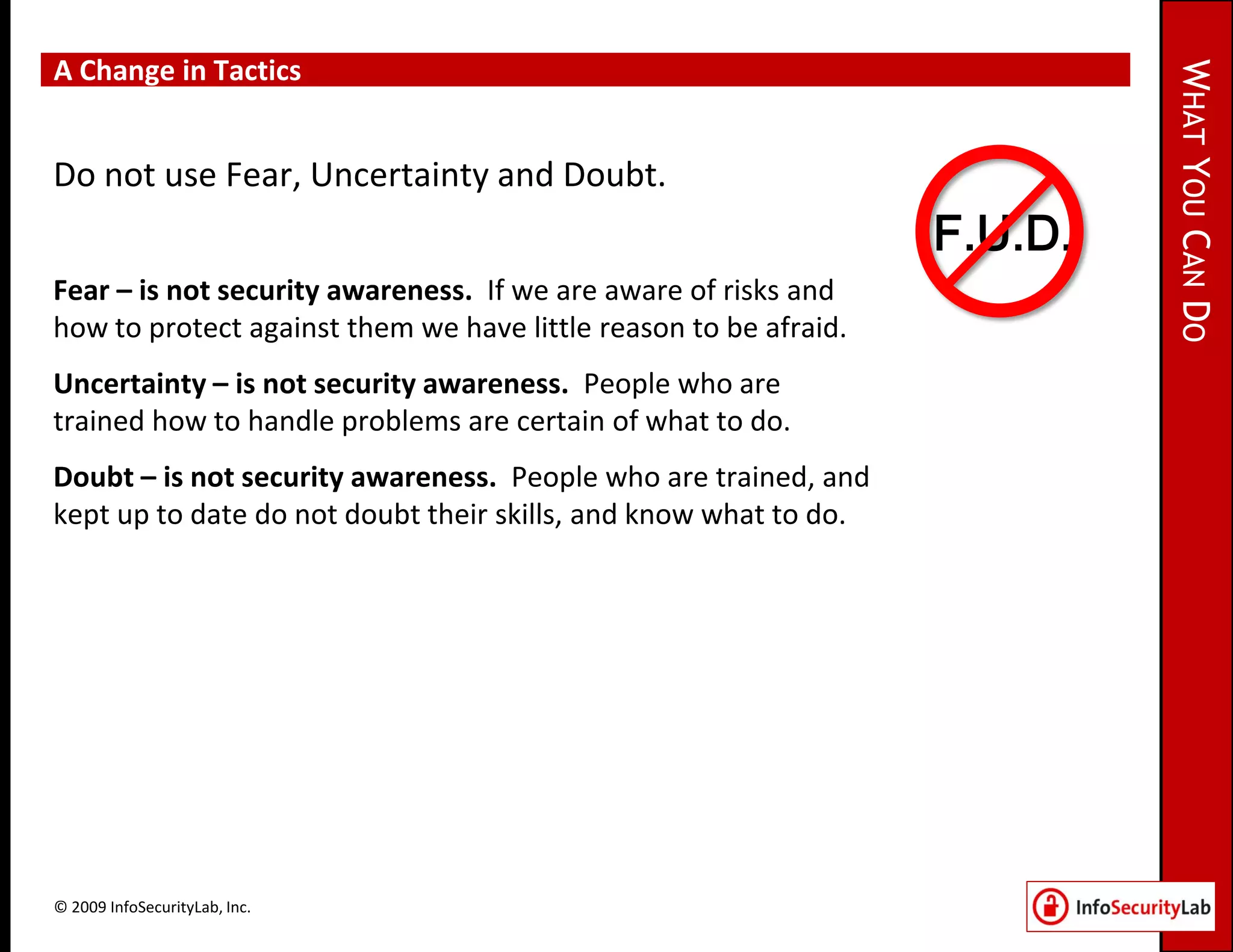 A Change in Tactics




                                                                           WHAT YOU CAN DO
Do not use Fear, Uncertainty and Doubt.
                                                                  F.U.D.
Fear – is not security awareness. If we are aware of risks and
how to protect against them we have little reason to be afraid.
Uncertainty – is not security awareness. People who are
trained how to handle problems are certain of what to do.
Doubt – is not security awareness. People who are trained, and
kept up to date do not doubt their skills, and know what to do.




© 2009 InfoSecurityLab, Inc.
 