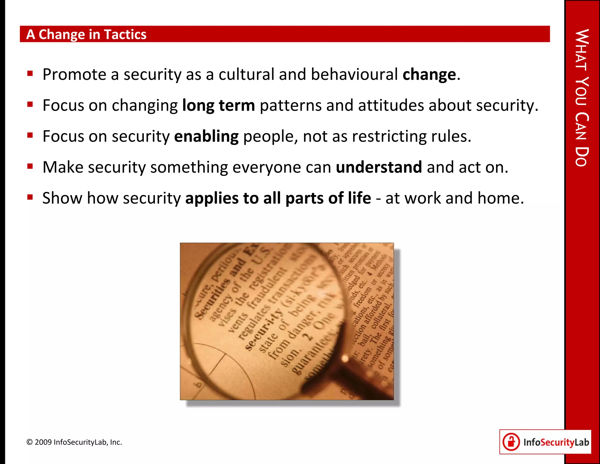A Change in Tactics




                                                                       WHAT YOU CAN DO
 Promote a security as a cultural and behavioural change.
 Focus on changing long term patterns and attitudes about security.
 Focus on security enabling people, not as restricting rules.
 Make security something everyone can understand and act on.
 Show how security applies to all parts of life - at work and home.




© 2009 InfoSecurityLab, Inc.
 