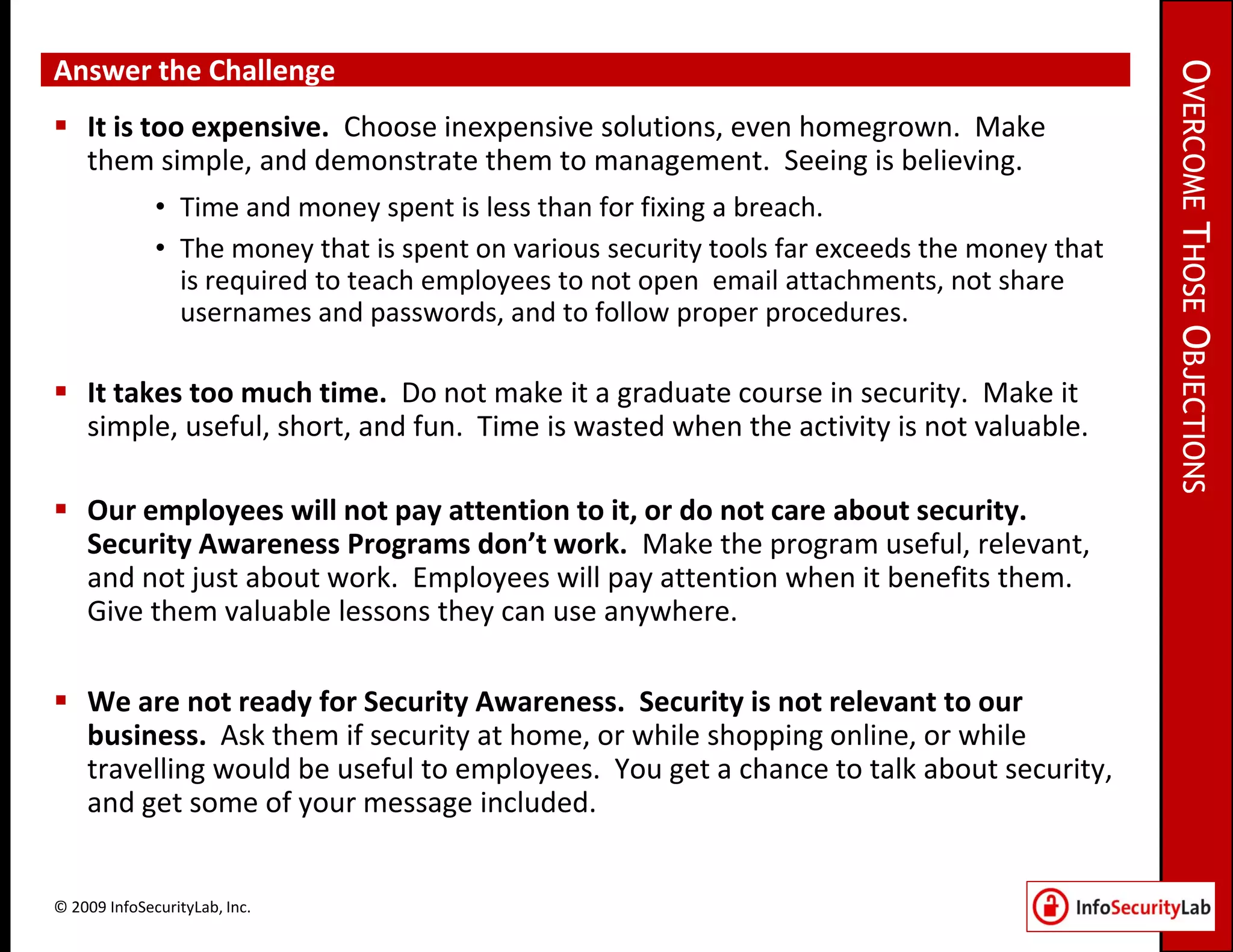Answer the Challenge




                                                                                               OVERCOME THOSE OBJECTIONS
 It is too expensive. Choose inexpensive solutions, even homegrown. Make
  them simple, and demonstrate them to management. Seeing is believing.
              • Time and money spent is less than for fixing a breach.
              • The money that is spent on various security tools far exceeds the money that
                is required to teach employees to not open email attachments, not share
                usernames and passwords, and to follow proper procedures.

 It takes too much time. Do not make it a graduate course in security. Make it
  simple, useful, short, and fun. Time is wasted when the activity is not valuable.

 Our employees will not pay attention to it, or do not care about security.
  Security Awareness Programs don’t work. Make the program useful, relevant,
  and not just about work. Employees will pay attention when it benefits them.
  Give them valuable lessons they can use anywhere.

 We are not ready for Security Awareness. Security is not relevant to our
  business. Ask them if security at home, or while shopping online, or while
  travelling would be useful to employees. You get a chance to talk about security,
  and get some of your message included.


© 2009 InfoSecurityLab, Inc.
 