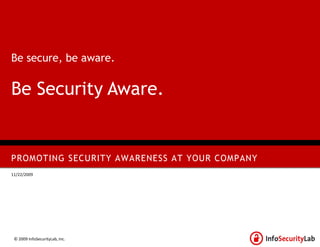 Be secure, be aware.


Be Security Aware.


PROMOTING SECURITY AWARENESS AT YOUR COMPANY
11/22/2009




 © 2009 InfoSecurityLab, Inc.
 