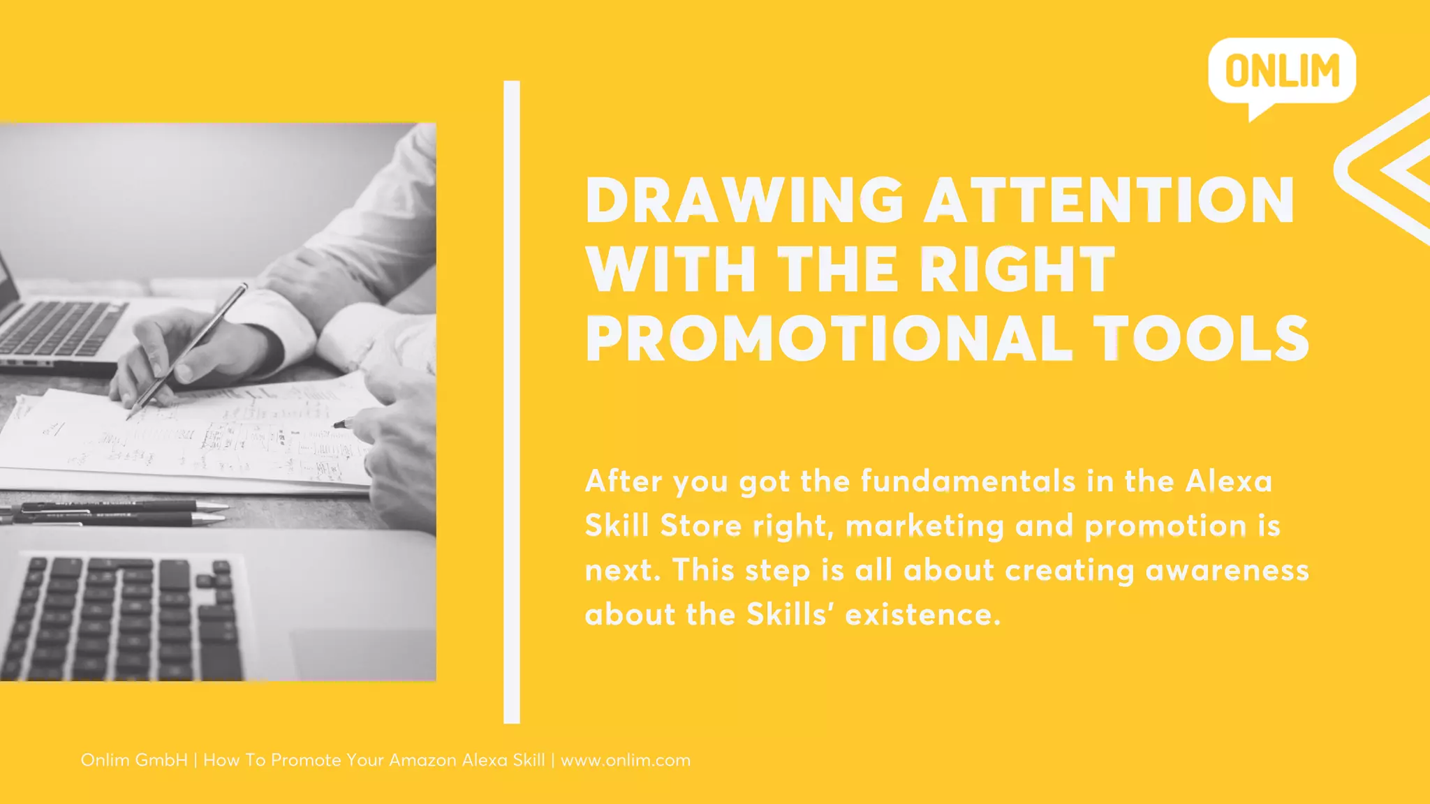 DRAWING ATTENTION
WITH THE RIGHT
PROMOTIONAL TOOLS
After you got the fundamentals in the Alexa
Skill Store right, marketing and promotion is
next. This step is all about creating awareness
about the Skills’ existence.
Onlim GmbH | How To Promote Your Amazon Alexa Skill | www.onlim.com
 