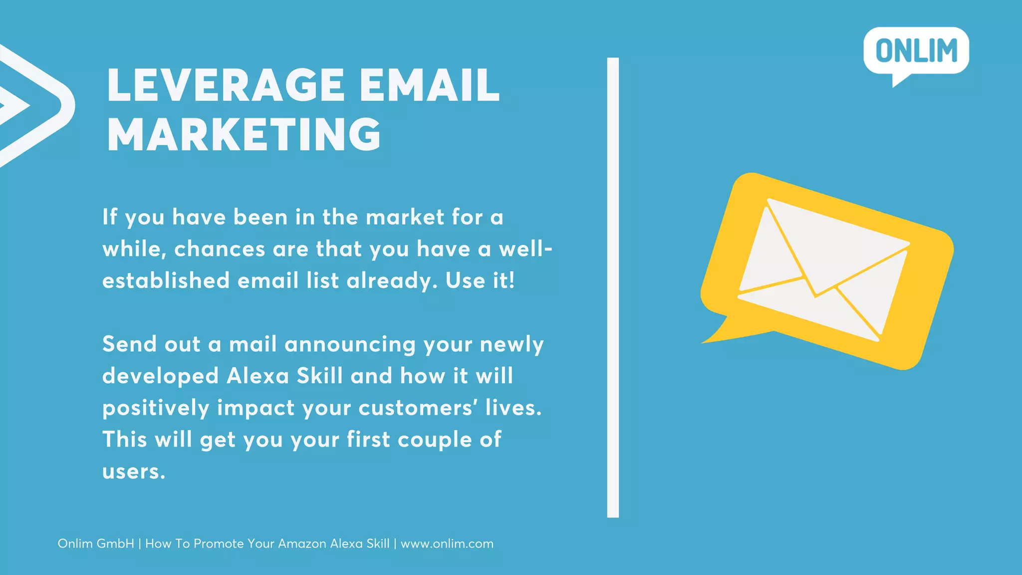 LEVERAGE EMAIL
MARKETING
If you have been in the market for a
while, chances are that you have a well-
established email list already. Use it!
Send out a mail announcing your newly
developed Alexa Skill and how it will
positively impact your customers’ lives.
This will get you your first couple of
users.
Onlim GmbH | How To Promote Your Amazon Alexa Skill | www.onlim.com
 