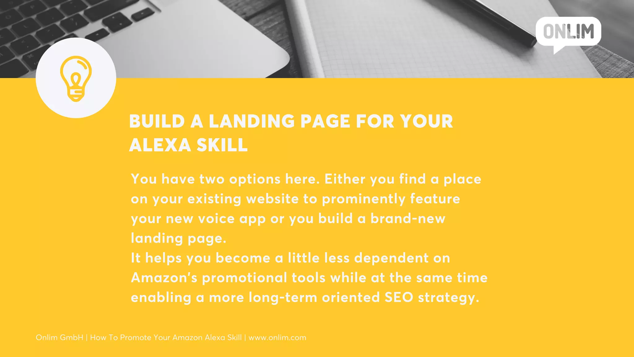 BUILD A LANDING PAGE FOR YOUR
ALEXA SKILL
You have two options here. Either you find a place
on your existing website to prominently feature
your new voice app or you build a brand-new
landing page.
It helps you become a little less dependent on
Amazon’s promotional tools while at the same time
enabling a more long-term oriented SEO strategy.
Onlim GmbH | How To Promote Your Amazon Alexa Skill | www.onlim.com
 