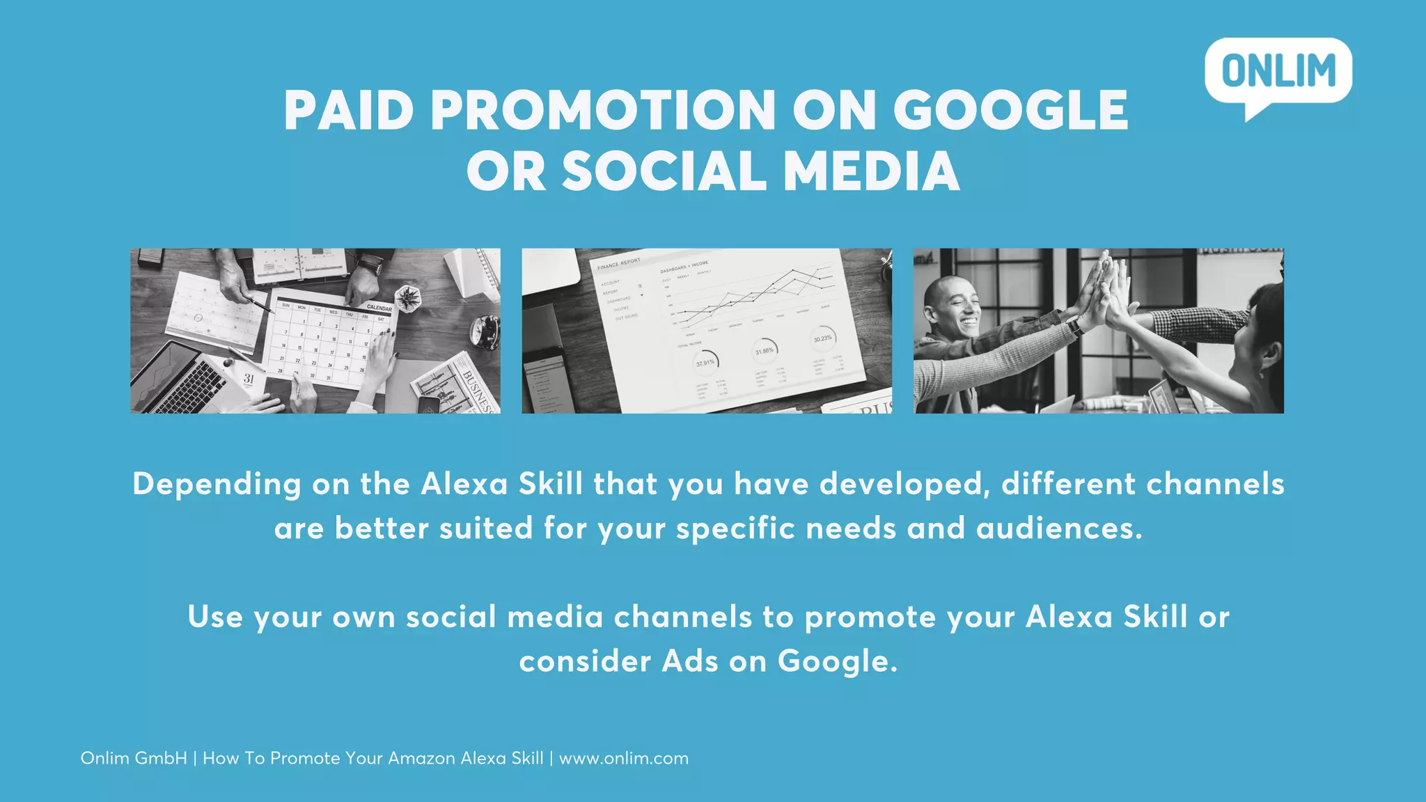 PAID PROMOTION ON GOOGLE
OR SOCIAL MEDIA
Depending on the Alexa Skill that you have developed, different channels
are better suited for your specific needs and audiences.
Use your own social media channels to promote your Alexa Skill or
consider Ads on Google.
Onlim GmbH | How To Promote Your Amazon Alexa Skill | www.onlim.com
 