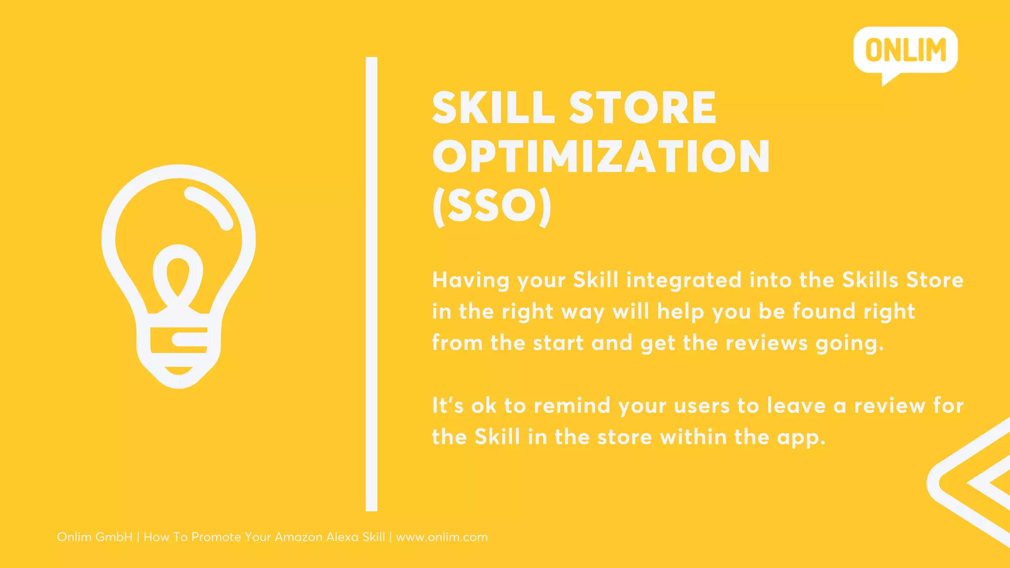 SKILL STORE
OPTIMIZATION
(SSO)
Having your Skill integrated into the Skills Store
in the right way will help you be found right
from the start and get the reviews going.
It's ok to remind your users to leave a review for
the Skill in the store within the app.
Onlim GmbH | How To Promote Your Amazon Alexa Skill | www.onlim.com
 