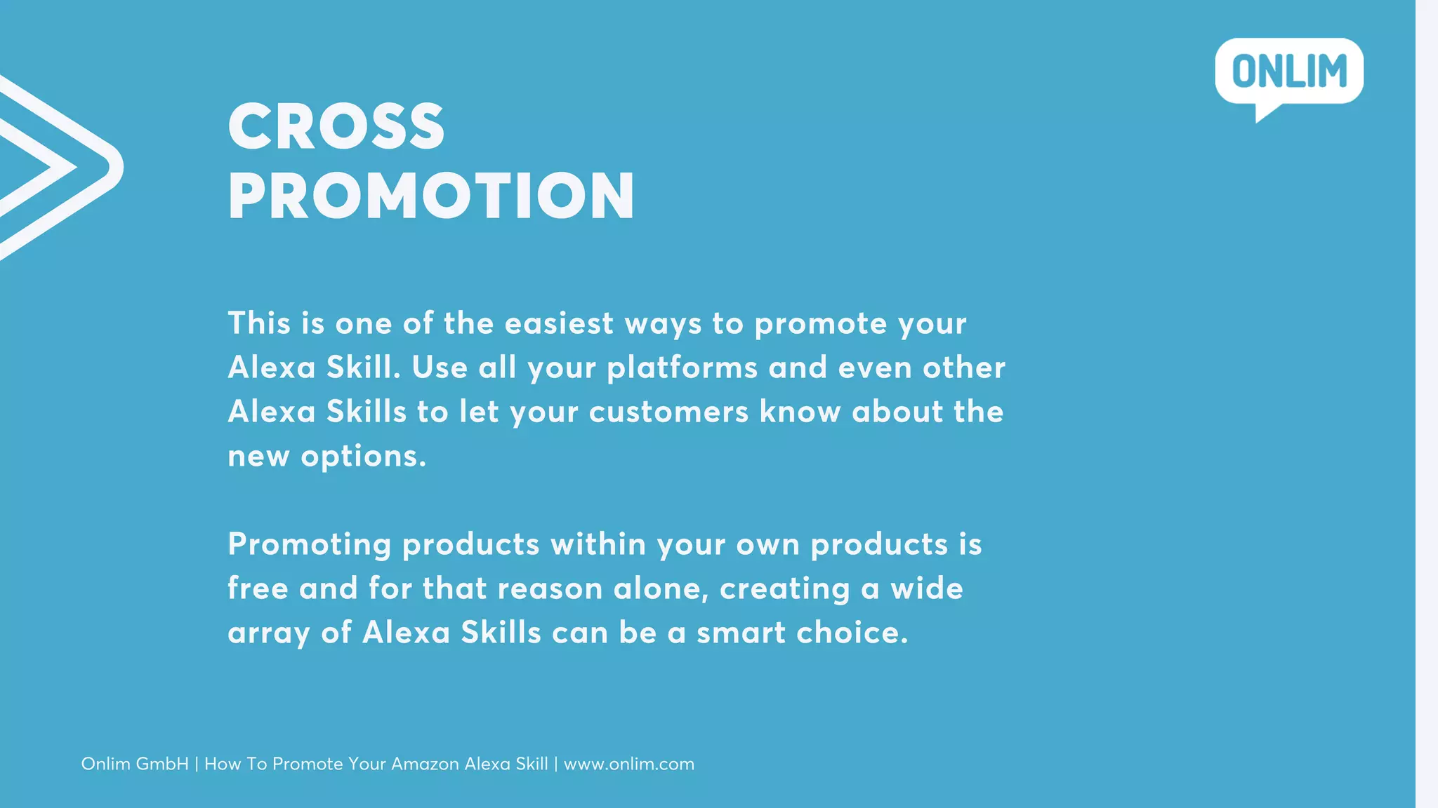 CROSS
PROMOTION
This is one of the easiest ways to promote your
Alexa Skill. Use all your platforms and even other
Alexa Skills to let your customers know about the
new options.
Promoting products within your own products is
free and for that reason alone, creating a wide
array of Alexa Skills can be a smart choice.
Onlim GmbH | How To Promote Your Amazon Alexa Skill | www.onlim.com
 