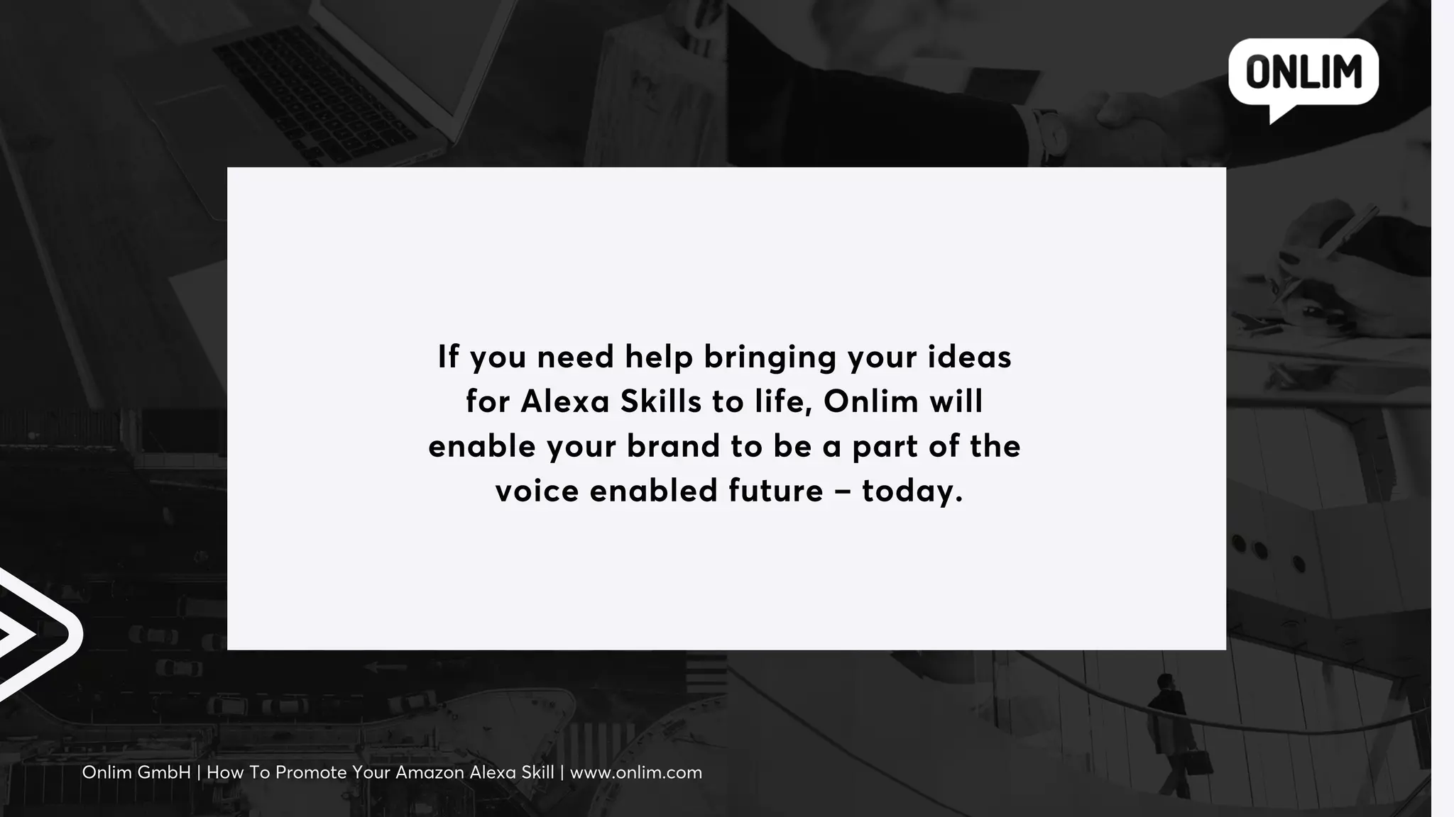 If you need help bringing your ideas
for Alexa Skills to life, Onlim will
enable your brand to be a part of the
voice enabled future – today.
Onlim GmbH | How To Promote Your Amazon Alexa Skill | www.onlim.com
 