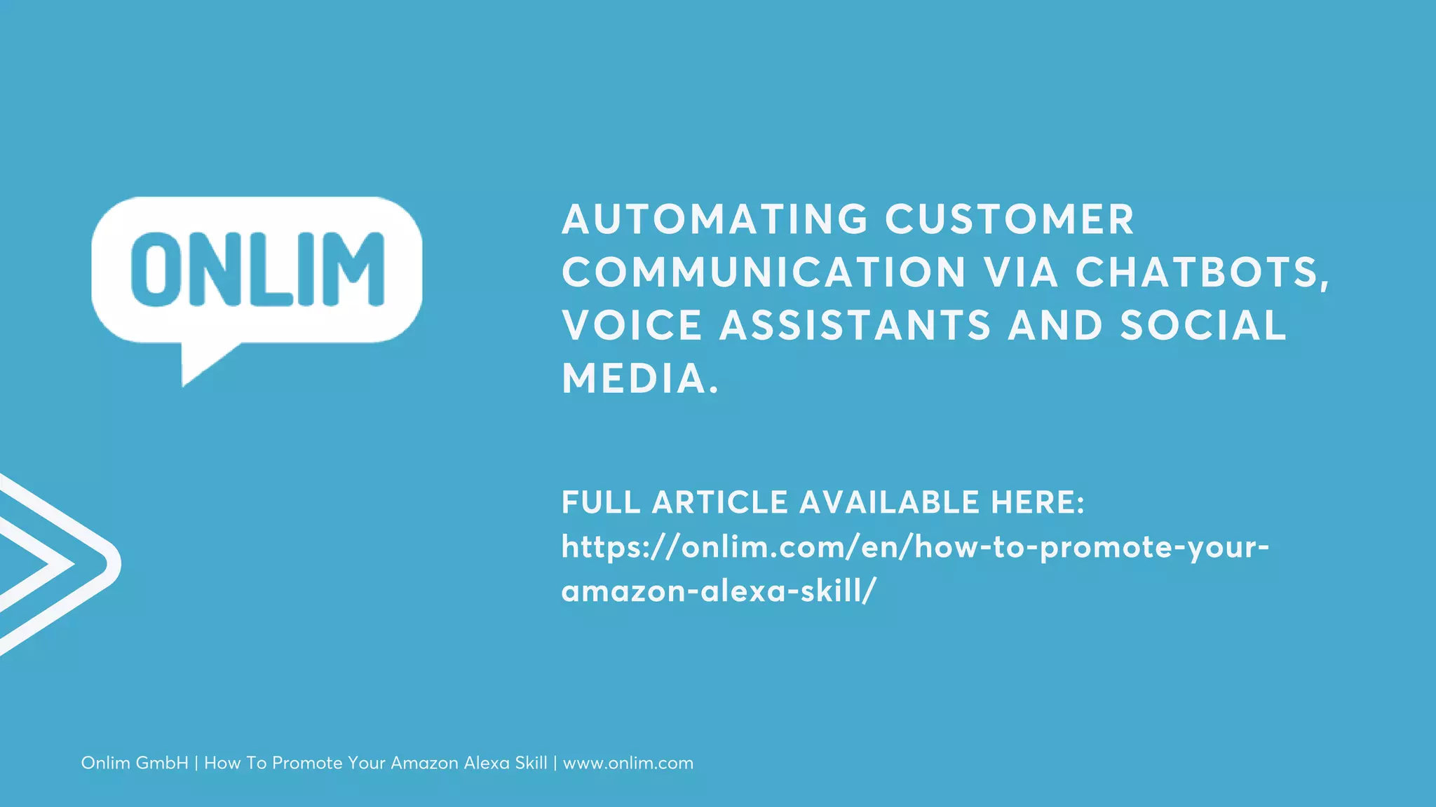 AUTOMATING CUSTOMER
COMMUNICATION VIA CHATBOTS,
VOICE ASSISTANTS AND SOCIAL
MEDIA.
FULL ARTICLE AVAILABLE HERE:
https://onlim.com/en/how-to-promote-your-
amazon-alexa-skill/
Onlim GmbH | How To Promote Your Amazon Alexa Skill | www.onlim.com
 