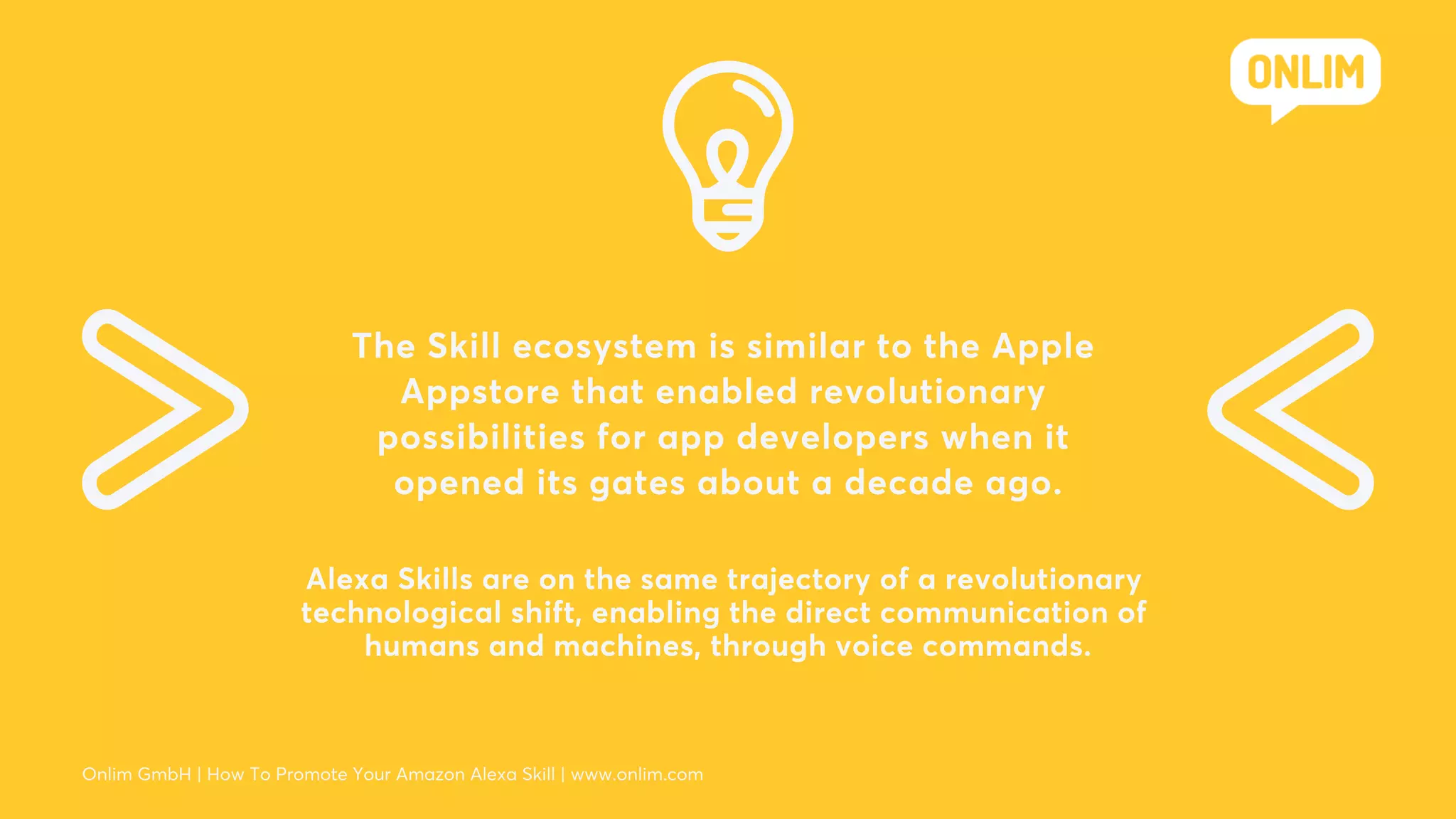 The Skill ecosystem is similar to the Apple
Appstore that enabled revolutionary
possibilities for app developers when it
opened its gates about a decade ago.
Alexa Skills are on the same trajectory of a revolutionary
technological shift, enabling the direct communication of
humans and machines, through voice commands.
Onlim GmbH | How To Promote Your Amazon Alexa Skill | www.onlim.com
 