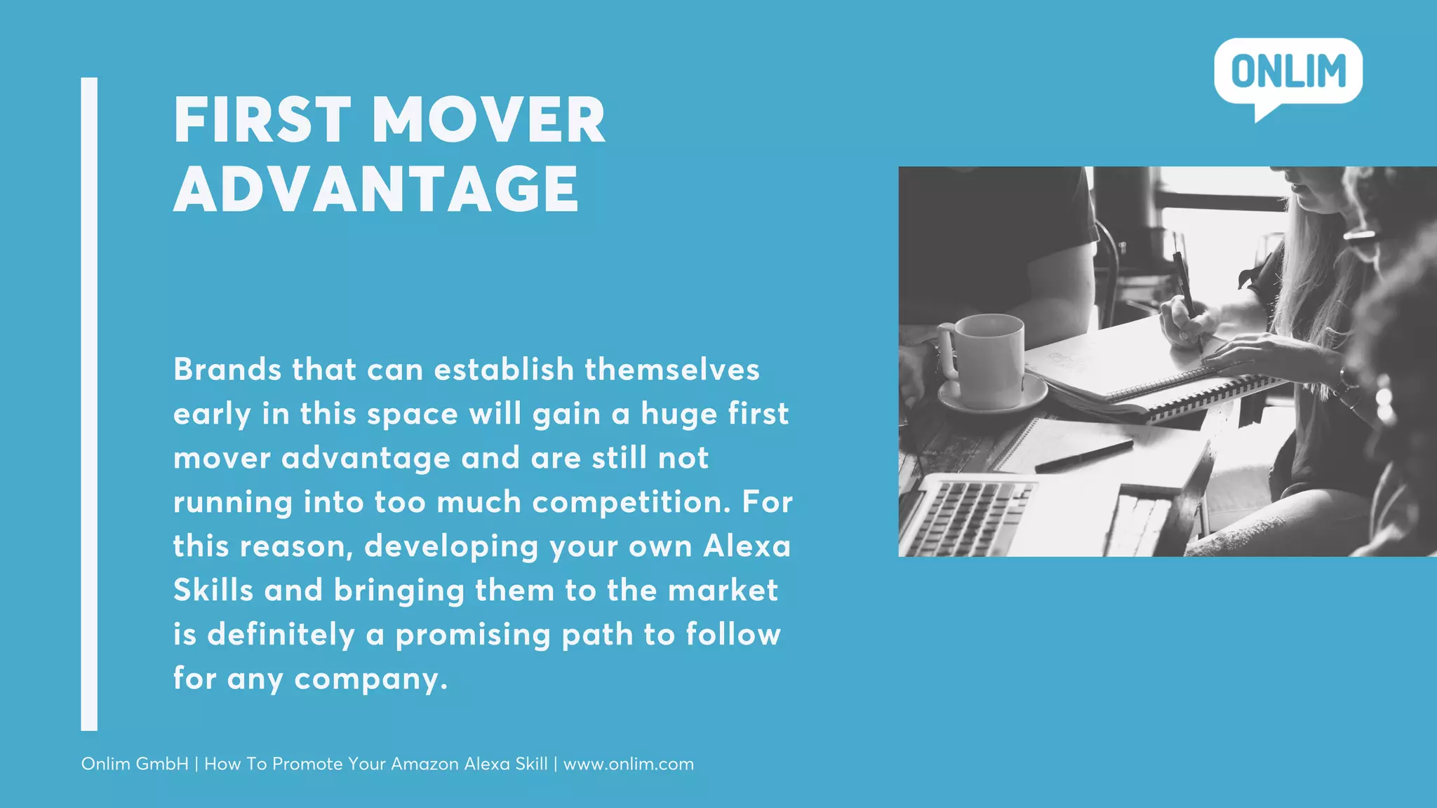 FIRST MOVER
ADVANTAGE
Brands that can establish themselves
early in this space will gain a huge first
mover advantage and are still not
running into too much competition. For
this reason, developing your own Alexa
Skills and bringing them to the market
is definitely a promising path to follow
for any company.
Onlim GmbH | How To Promote Your Amazon Alexa Skill | www.onlim.com
 
