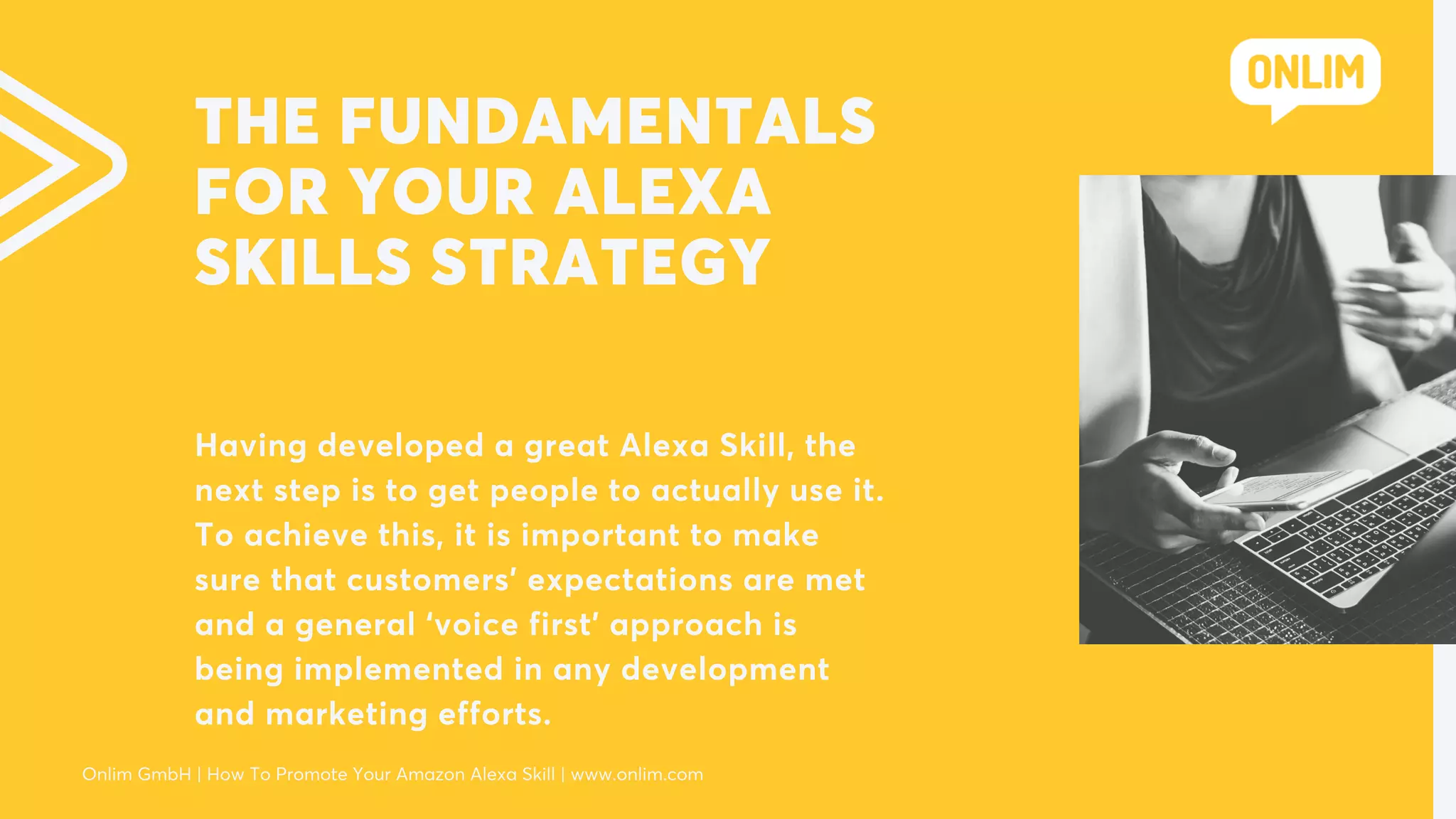 THE FUNDAMENTALS
FOR YOUR ALEXA
SKILLS STRATEGY
Having developed a great Alexa Skill, the
next step is to get people to actually use it.
To achieve this, it is important to make
sure that customers’ expectations are met
and a general ‘voice first’ approach is
being implemented in any development
and marketing efforts.
Onlim GmbH | How To Promote Your Amazon Alexa Skill | www.onlim.com
 