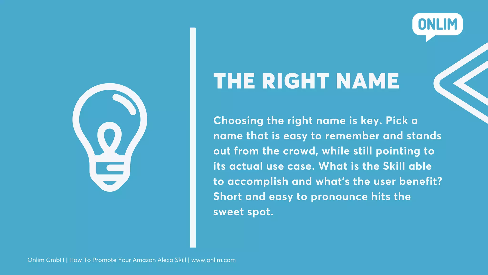 Choosing the right name is key. Pick a
name that is easy to remember and stands
out from the crowd, while still pointing to
its actual use case. What is the Skill able
to accomplish and what’s the user benefit?
Short and easy to pronounce hits the
sweet spot.
THE RIGHT NAME
Onlim GmbH | How To Promote Your Amazon Alexa Skill | www.onlim.com
 